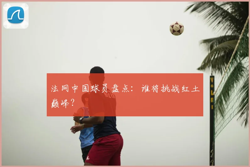 法网中国球员盘点：谁将挑战红土巅峰？