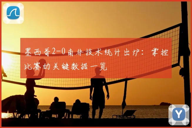 墨西哥2-0南非技术统计出炉:掌控比赛的关键数据一览