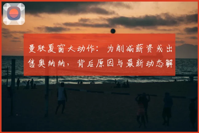 曼联夏窗大动作：为削减薪资或出售奥纳纳，背后原因与最新动态解读