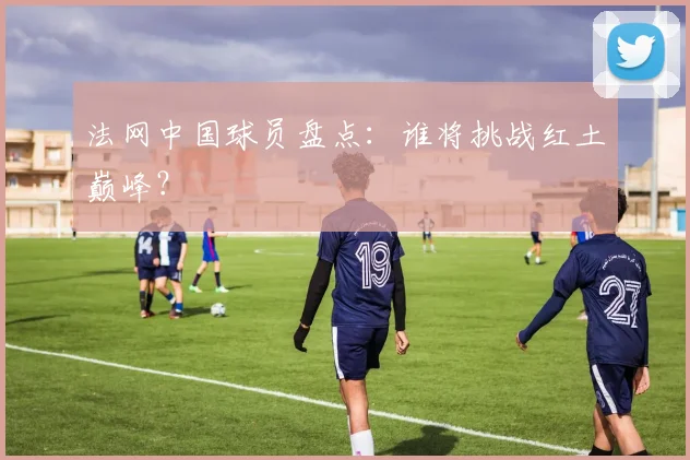 法网中国球员盘点:谁将挑战红土巅峰?