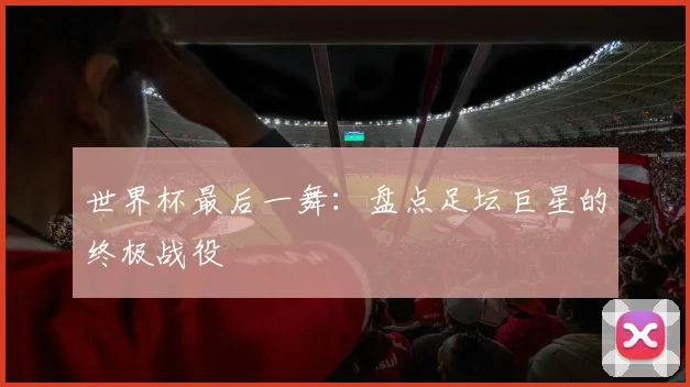 世界杯最后一舞：盘点足坛巨星的终极战役