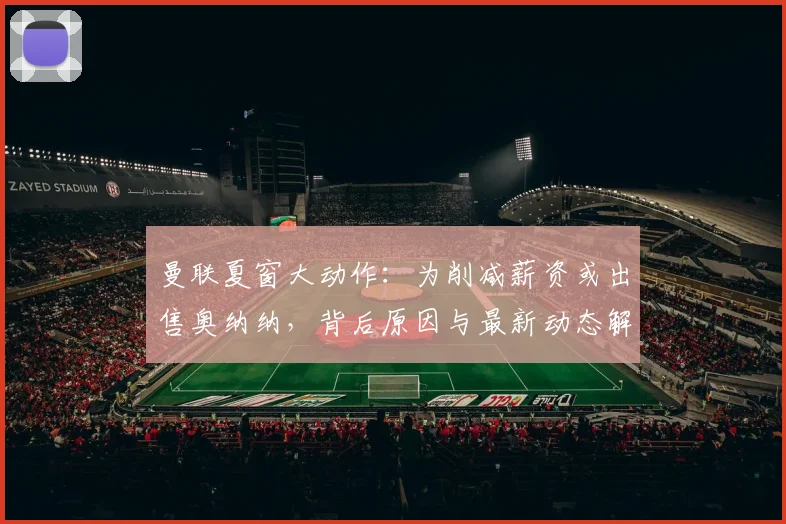 曼联夏窗大动作：为削减薪资或出售奥纳纳，背后原因与最新动态解读