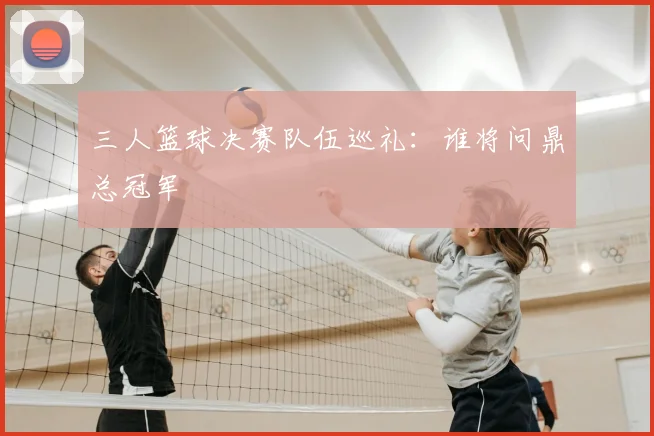 三人篮球决赛队伍巡礼:谁将问鼎总冠军