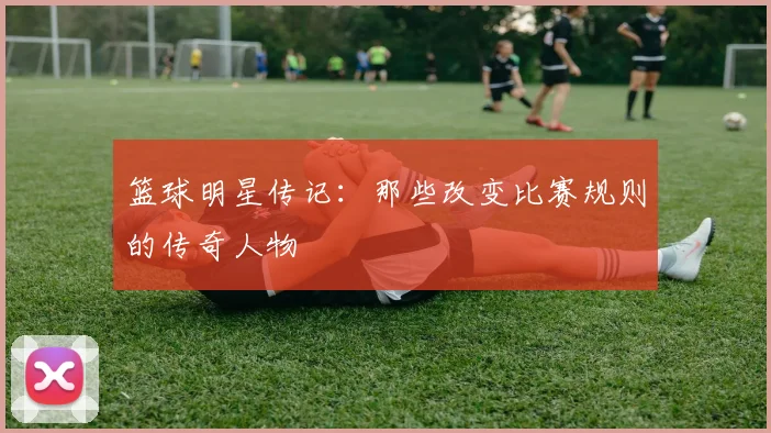 篮球明星传记:那些改变比赛规则的传奇人物